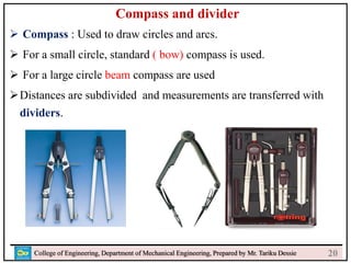 22
College of Engineering, Department of Mechanical Engineering, Prepared by Mr. Tariku Dessie
Compass and divider
 Compass : Used to draw circles and arcs.
 For a small circle, standard ( bow) compass is used.
 For a large circle beam compass are used
Distances are subdivided and measurements are transferred with
dividers.
20
 