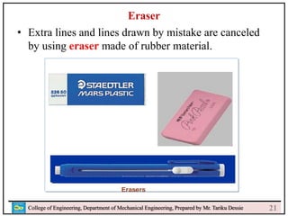 23
College of Engineering, Department of Mechanical Engineering, Prepared by Mr. Tariku Dessie
Eraser
• Extra lines and lines drawn by mistake are canceled
by using eraser made of rubber material.
21
 