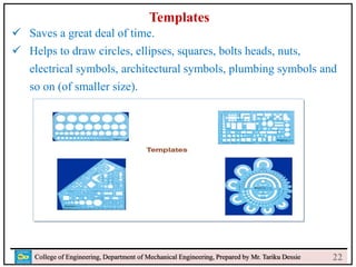 24
College of Engineering, Department of Mechanical Engineering, Prepared by Mr. Tariku Dessie
Templates
 Saves a great deal of time.
 Helps to draw circles, ellipses, squares, bolts heads, nuts,
electrical symbols, architectural symbols, plumbing symbols and
so on (of smaller size).
22
 