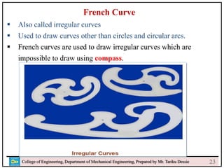 24
College of Engineering, Department of Mechanical Engineering, Prepared by Mr. Tariku Dessie
French Curve
 Also called irregular curves
 Used to draw curves other than circles and circular arcs.
 French curves are used to draw irregular curves which are
impossible to draw using compass.
23
 