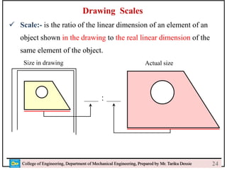 24
College of Engineering, Department of Mechanical Engineering, Prepared by Mr. Tariku Dessie
Drawing Scales
 Scale:- is the ratio of the linear dimension of an element of an
object shown in the drawing to the real linear dimension of the
same element of the object.
Size in drawing Actual size
:
24
 