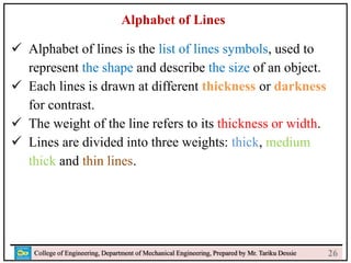 24
College of Engineering, Department of Mechanical Engineering, Prepared by Mr. Tariku Dessie
Alphabet of Lines
 Alphabet of lines is the list of lines symbols, used to
represent the shape and describe the size of an object.
 Each lines is drawn at different thickness or darkness
for contrast.
 The weight of the line refers to its thickness or width.
 Lines are divided into three weights: thick, medium
thick and thin lines.
26
 