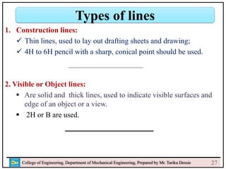 College of Engineering, Department of Mechanical Engineering, Prepared by Mr. Tariku Dessie
Types of lines
27
1. Construction lines:
 Thin lines, used to lay out drafting sheets and drawing;
 4H to 6H pencil with a sharp, conical point should be used.
2. Visible or Object lines:
 Are solid and thick lines, used to indicate visible surfaces and
edge of an object or a view.
 2H or B are used.
 
