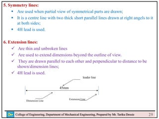 5. Symmetry lines:
 Are used when partial view of symmetrical parts are drawn;
 It is a centre line with two thick short parallel lines drawn at right angels to it
at both sides;
 4H lead is used.
6. Extension lines:
 Are thin and unbroken lines
 Are used to extend dimensions beyond the outline of view.
 They are drawn parallel to each other and perpendicular to distance to be
shown/dimension lines;
 4H lead is used.
College of Engineering, Department of Mechanical Engineering, Prepared by Mr. Tariku Dessie
45mm
Dimension Line
Extension Line
leader line
29
 