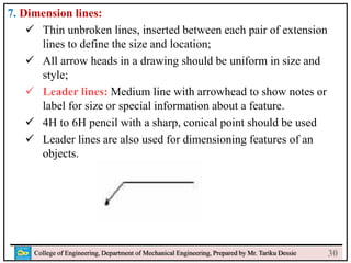 7. Dimension lines:
 Thin unbroken lines, inserted between each pair of extension
lines to define the size and location;
 All arrow heads in a drawing should be uniform in size and
style;
 Leader lines: Medium line with arrowhead to show notes or
label for size or special information about a feature.
 4H to 6H pencil with a sharp, conical point should be used
 Leader lines are also used for dimensioning features of an
objects.
College of Engineering, Department of Mechanical Engineering, Prepared by Mr. Tariku Dessie 30
 