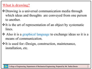 What is drawing?
Drawing is a universal communication media through
which ideas and thoughts are conveyed from one person
to another.
It is the art of representation of an object by systematic
lines.
 Also it is a graphical language to exchange ideas so it is a
means of communication.
It is used for:-Design, construction, maintenance,
installation, etc.
College of Engineering, Department of Mechanical Engineering, Prepared by Mr. Tariku Dessie 2
 