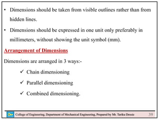 24
College of Engineering, Department of Mechanical Engineering, Prepared by Mr. Tariku Dessie
• Dimensions should be taken from visible outlines rather than from
hidden lines.
• Dimensions should be expressed in one unit only preferably in
millimeters, without showing the unit symbol (mm).
Arrangement of Dimensions
Dimensions are arranged in 3 ways:-
 Chain dimensioning
 Parallel dimensioning
 Combined dimensioning.
39
 