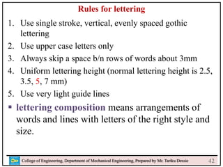 24
College of Engineering, Department of Mechanical Engineering, Prepared by Mr. Tariku Dessie
Rules for lettering
1. Use single stroke, vertical, evenly spaced gothic
lettering
2. Use upper case letters only
3. Always skip a space b/n rows of words about 3mm
4. Uniform lettering height (normal lettering height is 2.5,
3.5, 5, 7 mm)
5. Use very light guide lines
 lettering composition means arrangements of
words and lines with letters of the right style and
size.
42
 