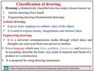 • Drawing is distinctively classified into two major classes known as:
1. Artistic drawing (Free hand)
2. Engineering drawing (Instrumental drawing)
Artistic drawing:
 It gives more emphasis to esthetic value of the object
 It is used to express beauty, imaginations and abstract ideas
Engineering drawing:
 It is a universal communication media through which ideas and
thoughts are conveyed from one person to another.
 It is a language which uses lines, symbols, dimensions and notations
to accurately describe the form, size, kind of material and finish of a
product or a construction.
 It is prepared by using drawing instrument.
College of Engineering, Department of Mechanical Engineering, Prepared by Mr. Tariku Dessie
Classification of drawing
3
 