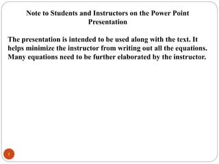 1
Note to Students and Instructors on the Power Point
Presentation
The presentation is intended to be used along with the text. It
helps minimize the instructor from writing out all the equations.
Many equations need to be further elaborated by the instructor.
 