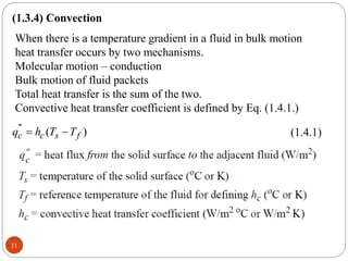 11
(1.3.4) Convection
When there is a temperature gradient in a fluid in bulk motion
heat transfer occurs by two mechanisms.
Molecular motion – conduction
Bulk motion of fluid packets
Total heat transfer is the sum of the two.
Convective heat transfer coefficient is defined by Eq. (1.4.1.)
''
( )
c c s f
q h T T
  (1.4.1)
 