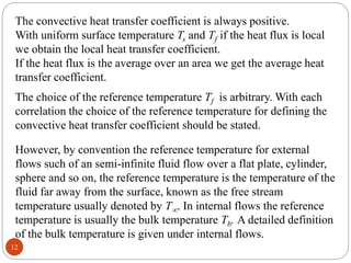 12
The convective heat transfer coefficient is always positive.
With uniform surface temperature Ts and Tf if the heat flux is local
we obtain the local heat transfer coefficient.
If the heat flux is the average over an area we get the average heat
transfer coefficient.
The choice of the reference temperature Tf is arbitrary. With each
correlation the choice of the reference temperature for defining the
convective heat transfer coefficient should be stated.
However, by convention the reference temperature for external
flows such of an semi-infinite fluid flow over a flat plate, cylinder,
sphere and so on, the reference temperature is the temperature of the
fluid far away from the surface, known as the free stream
temperature usually denoted by T. In internal flows the reference
temperature is usually the bulk temperature Tb. A detailed definition
of the bulk temperature is given under internal flows.
 