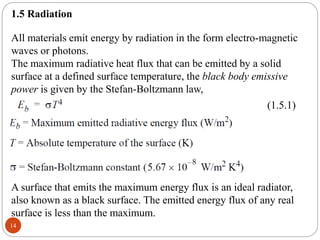 14
1.5 Radiation
All materials emit energy by radiation in the form electro-magnetic
waves or photons.
The maximum radiative heat flux that can be emitted by a solid
surface at a defined surface temperature, the black body emissive
power is given by the Stefan-Boltzmann law,
(1.5.1)
A surface that emits the maximum energy flux is an ideal radiator,
also known as a black surface. The emitted energy flux of any real
surface is less than the maximum.
 