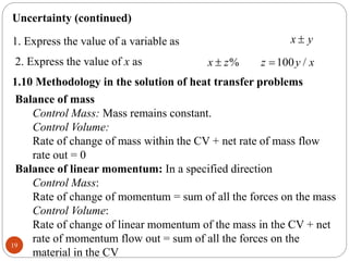 19
Uncertainty (continued)
1. Express the value of a variable as x y

2. Express the value of x as % 100 /
x z z y x
 
1.10 Methodology in the solution of heat transfer problems
Balance of mass
Control Mass: Mass remains constant.
Control Volume:
Rate of change of mass within the CV + net rate of mass flow
rate out = 0
Balance of linear momentum: In a specified direction
Control Mass:
Rate of change of momentum = sum of all the forces on the mass
Control Volume:
Rate of change of linear momentum of the mass in the CV + net
rate of momentum flow out = sum of all the forces on the
material in the CV
 