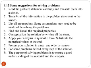 21
1.12 Some suggestions for solving problems
1. Read the problem statement carefully and translate them into
a sketch.
2. Transfer all the information in the problem statement to the
sketch.
3. List all assumptions. Some assumptions may need to be
made while solving the problems.
4. Find and list all the required properties.
5. Conceptualize the solution by writing all the steps.
6. Apply your analysis in symbolic form. Substitute the
numerical values at the end.
7. Present your solution in a neat and orderly manner.
8. For some problems defend every step of the solution.
9. The purpose of solving problems is to ensure a good
understanding of the material and the analysis.
 