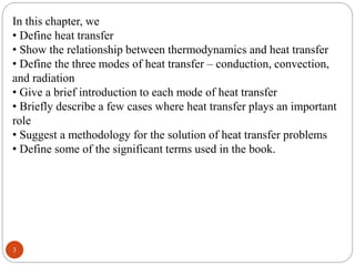 3
In this chapter, we
• Define heat transfer
• Show the relationship between thermodynamics and heat transfer
• Define the three modes of heat transfer – conduction, convection,
and radiation
• Give a brief introduction to each mode of heat transfer
• Briefly describe a few cases where heat transfer plays an important
role
• Suggest a methodology for the solution of heat transfer problems
• Define some of the significant terms used in the book.
 