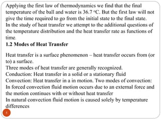 5
Applying the first law of thermodynamics we find that the final
temperature of the ball and water is 36.7 oC. But the first law will not
give the time required to go from the initial state to the final state.
In the study of heat transfer we attempt to the additional questions of
the temperature distribution and the heat transfer rate as functions of
time.
1.2 Modes of Heat Transfer
Heat transfer is a surface phenomenon – heat transfer occurs from (or
to) a surface.
Three modes of heat transfer are generally recognized.
Conduction: Heat transfer in a solid or a stationary fluid
Convection: Heat transfer in a in motion. Two modes of convection:
In forced convection fluid motion occurs due to an external force and
the motion continues with or without heat transfer
In natural convection fluid motion is caused solely by temperature
differences
 