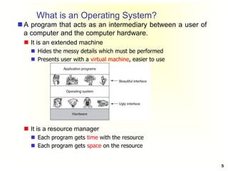 What is an Operating System?
 A program that acts as an intermediary between a user of
a computer and the computer hardware.
 It is an extended machine
 Hides the messy details which must be performed
 Presents user with a virtual machine, easier to use
 It is a resource manager
 Each program gets time with the resource
 Each program gets space on the resource
5
 