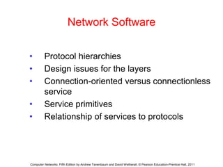 Network Software
• Protocol hierarchies
• Design issues for the layers
• Connection-oriented versus connectionless
service
• Service primitives
• Relationship of services to protocols
Computer Networks, Fifth Edition by Andrew Tanenbaum and David Wetherall, © Pearson Education-Prentice Hall, 2011
 