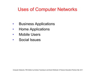 Uses of Computer Networks
• Business Applications
• Home Applications
• Mobile Users
• Social Issues
Computer Networks, Fifth Edition by Andrew Tanenbaum and David Wetherall, © Pearson Education-Prentice Hall, 2011
 