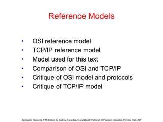 Reference Models
• OSI reference model
• TCP/IP reference model
• Model used for this text
• Comparison of OSI and TCP/IP
• Critique of OSI model and protocols
• Critique of TCP/IP model
Computer Networks, Fifth Edition by Andrew Tanenbaum and David Wetherall, © Pearson Education-Prentice Hall, 2011
 