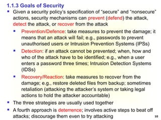 10
 Given a security policy’s specification of “secure” and “nonsecure”
actions, security mechanisms can prevent (defend) the attack,
detect the attack, or recover from the attack
 Prevention/Defence: take measures to prevent the damage; it
means that an attack will fail; e.g., passwords to prevent
unauthorised users or Intrusion Prevention Systems (IPSs)
 Detection: if an attack cannot be prevented; when, how and
who of the attack have to be identified; e.g., when a user
enters a password three times; Intrusion Detection Systems
(IDSs)
 Recovery/Reaction: take measures to recover from the
damage; e.g., restore deleted files from backup; sometimes
retaliation (attacking the attacker’s system or taking legal
actions to hold the attacker accountable)
 The three strategies are usually used together
 A fourth approach is deterrence; involves active steps to beat off
attacks; discourage them even to try attacking
1.1.3 Goals of Security
 