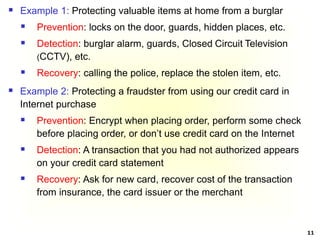 11
 Example 1: Protecting valuable items at home from a burglar
 Prevention: locks on the door, guards, hidden places, etc.
 Detection: burglar alarm, guards, Closed Circuit Television
(CCTV), etc.
 Recovery: calling the police, replace the stolen item, etc.
 Example 2: Protecting a fraudster from using our credit card in
Internet purchase
 Prevention: Encrypt when placing order, perform some check
before placing order, or don’t use credit card on the Internet
 Detection: A transaction that you had not authorized appears
on your credit card statement
 Recovery: Ask for new card, recover cost of the transaction
from insurance, the card issuer or the merchant
 