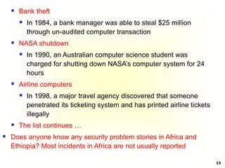 15
 Bank theft
 In 1984, a bank manager was able to steal $25 million
through un-audited computer transaction
 NASA shutdown
 In 1990, an Australian computer science student was
charged for shutting down NASA’s computer system for 24
hours
 Airline computers
 In 1998, a major travel agency discovered that someone
penetrated its ticketing system and has printed airline tickets
illegally
 The list continues …
 Does anyone know any security problem stories in Africa and
Ethiopia? Most incidents in Africa are not usually reported
 