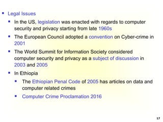 17
 Legal Issues
 In the US, legislation was enacted with regards to computer
security and privacy starting from late 1960s
 The European Council adopted a convention on Cyber-crime in
2001
 The World Summit for Information Society considered
computer security and privacy as a subject of discussion in
2003 and 2005
 In Ethiopia
 The Ethiopian Penal Code of 2005 has articles on data and
computer related crimes
 Computer Crime Proclamation 2016
 