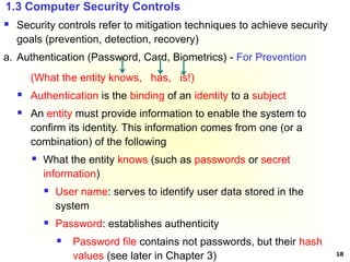 18
 Security controls refer to mitigation techniques to achieve security
goals (prevention, detection, recovery)
a. Authentication (Password, Card, Biometrics) - For Prevention
(What the entity knows, has, is!)
 Authentication is the binding of an identity to a subject
 An entity must provide information to enable the system to
confirm its identity. This information comes from one (or a
combination) of the following
 What the entity knows (such as passwords or secret
information)
 User name: serves to identify user data stored in the
system
 Password: establishes authenticity
 Password file contains not passwords, but their hash
values (see later in Chapter 3)
1.3 Computer Security Controls
 