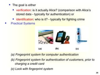 20
 Practical Systems
(a) Fingerprint system for computer authentication
(b) Fingerprint system for authentication of customers, prior to
charging a credit card
(c) Lock with fingerprint system
 The goal is either
 verification: is it actually Alice? (comparison with Alice’s
stored data - typically for authentication) or
 identification: who is it? - typically for fighting crime
 