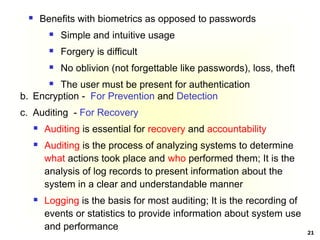 21
 Benefits with biometrics as opposed to passwords
 Simple and intuitive usage
 Forgery is difficult
 No oblivion (not forgettable like passwords), loss, theft
 The user must be present for authentication
b. Encryption - For Prevention and Detection
c. Auditing - For Recovery
 Auditing is essential for recovery and accountability
 Auditing is the process of analyzing systems to determine
what actions took place and who performed them; It is the
analysis of log records to present information about the
system in a clear and understandable manner
 Logging is the basis for most auditing; It is the recording of
events or statistics to provide information about system use
and performance
 