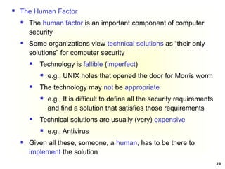 23
 The Human Factor
 The human factor is an important component of computer
security
 Some organizations view technical solutions as “their only
solutions” for computer security
 Technology is fallible (imperfect)
 e.g., UNIX holes that opened the door for Morris worm
 The technology may not be appropriate
 e.g., It is difficult to define all the security requirements
and find a solution that satisfies those requirements
 Technical solutions are usually (very) expensive
 e.g., Antivirus
 Given all these, someone, a human, has to be there to
implement the solution
 