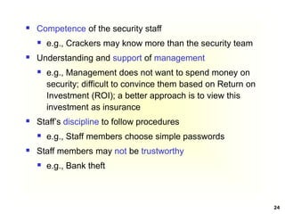 24
 Competence of the security staff
 e.g., Crackers may know more than the security team
 Understanding and support of management
 e.g., Management does not want to spend money on
security; difficult to convince them based on Return on
Investment (ROI); a better approach is to view this
investment as insurance
 Staff’s discipline to follow procedures
 e.g., Staff members choose simple passwords
 Staff members may not be trustworthy
 e.g., Bank theft
 