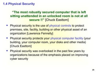 25
“The most robustly secured computer that is left
sitting unattended in an unlocked room is not at all
secure !!” [Chuck Easttom]
 Physical security is the use of physical controls to protect
premises, site, facility, building or other physical asset of an
organization [Lawrence Fennelly]
 Physical security protects your physical computer facility (your
building, your computer room, your disks and other media)
[Chuck Easttom]
 Physical security was overlooked in the past few years by
organizations because of the emphasis placed on improving
cyber security
1.4 Physical Security
 