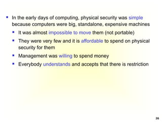 26
 In the early days of computing, physical security was simple
because computers were big, standalone, expensive machines
 It was almost impossible to move them (not portable)
 They were very few and it is affordable to spend on physical
security for them
 Management was willing to spend money
 Everybody understands and accepts that there is restriction
 
