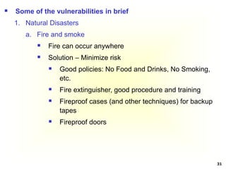 31
 Some of the vulnerabilities in brief
1. Natural Disasters
a. Fire and smoke
 Fire can occur anywhere
 Solution – Minimize risk
 Good policies: No Food and Drinks, No Smoking,
etc.
 Fire extinguisher, good procedure and training
 Fireproof cases (and other techniques) for backup
tapes
 Fireproof doors
 