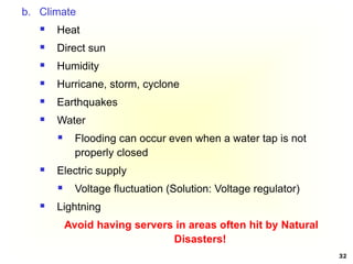 32
b. Climate
 Heat
 Direct sun
 Humidity
 Hurricane, storm, cyclone
 Earthquakes
 Water
 Flooding can occur even when a water tap is not
properly closed
 Electric supply
 Voltage fluctuation (Solution: Voltage regulator)
 Lightning
Avoid having servers in areas often hit by Natural
Disasters!
 