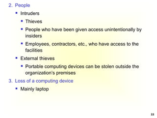 33
2. People
 Intruders
 Thieves
 People who have been given access unintentionally by
insiders
 Employees, contractors, etc., who have access to the
facilities
 External thieves
 Portable computing devices can be stolen outside the
organization’s premises
3. Loss of a computing device
 Mainly laptop
 