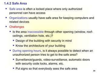 34
 Safe area is often a locked place where only authorized
personnel can have access
 Organizations usually have safe area for keeping computers and
related devices
 Challenges
 Is the area inaccessible through other opening (window, roof-
ceilings, ventilation hole, etc.)?
 Design of the building with security in mind
 Know the architecture of your building
 During opening hours, is it always possible to detect when an
unauthorized person tries to get to the safe area?
 Surveillance/guards, video-surveillance, automatic doors
with security code locks, alarms, etc.
 Put signs so that everybody sees the safe area
1.4.2 Safe Area
 