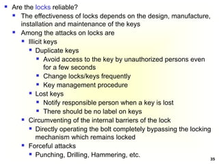 35
 Are the locks reliable?
 The effectiveness of locks depends on the design, manufacture,
installation and maintenance of the keys
 Among the attacks on locks are
 Illicit keys
 Duplicate keys
 Avoid access to the key by unauthorized persons even
for a few seconds
 Change locks/keys frequently
 Key management procedure
 Lost keys
 Notify responsible person when a key is lost
 There should be no label on keys
 Circumventing of the internal barriers of the lock
 Directly operating the bolt completely bypassing the locking
mechanism which remains locked
 Forceful attacks
 Punching, Drilling, Hammering, etc.
 