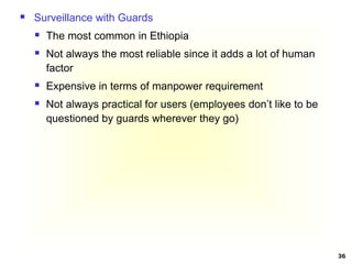36
 Surveillance with Guards
 The most common in Ethiopia
 Not always the most reliable since it adds a lot of human
factor
 Expensive in terms of manpower requirement
 Not always practical for users (employees don’t like to be
questioned by guards wherever they go)
 