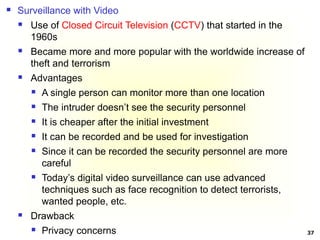 37
 Surveillance with Video
 Use of Closed Circuit Television (CCTV) that started in the
1960s
 Became more and more popular with the worldwide increase of
theft and terrorism
 Advantages
 A single person can monitor more than one location
 The intruder doesn’t see the security personnel
 It is cheaper after the initial investment
 It can be recorded and be used for investigation
 Since it can be recorded the security personnel are more
careful
 Today’s digital video surveillance can use advanced
techniques such as face recognition to detect terrorists,
wanted people, etc.
 Drawback
 Privacy concerns
 