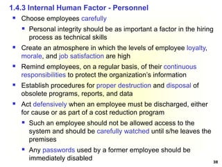 38
 Choose employees carefully
 Personal integrity should be as important a factor in the hiring
process as technical skills
 Create an atmosphere in which the levels of employee loyalty,
morale, and job satisfaction are high
 Remind employees, on a regular basis, of their continuous
responsibilities to protect the organization’s information
 Establish procedures for proper destruction and disposal of
obsolete programs, reports, and data
 Act defensively when an employee must be discharged, either
for cause or as part of a cost reduction program
 Such an employee should not be allowed access to the
system and should be carefully watched until s/he leaves the
premises
 Any passwords used by a former employee should be
immediately disabled
1.4.3 Internal Human Factor - Personnel
 