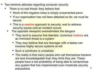 5
 Two extreme attitudes regarding computer security
 There is no real threat; they believe that
 Much of the negative news is simply unwarranted panic
 If our organization has not been attacked so far, we must be
secure
 This is a reactive approach to security; wait to address
security issues until an incident occurs
 The opposite viewpoint overestimates the dangers
 They tend to assume that talented, numerous hackers are
an imminent threat to a system
 They may believe that any teenager with a laptop can
traverse highly secure systems at will
 Such a worldview is unrealistic
 The reality is that many people who call themselves hackers
are less knowledgeable than they think they are. These
people have a low probability of being able to compromise
any system that has implemented even moderate security
precautions
 