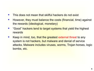6
 This does not mean that skillful hackers do not exist
 However, they must balance the costs (financial, time) against
the rewards (ideological, monetary)
 “Good” hackers tend to target systems that yield the highest
rewards
 Keep in mind, too, that the greatest external threat to any
system is not hackers, but malware and denial of service
attacks. Malware includes viruses, worms, Trojan horses, logic
bombs, etc.
 