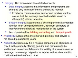 8
 Integrity: This term covers two related concepts
 Data integrity: Assures that information and programs are
changed only in a specified and authorized manner
 In network communication, sender and receiver want to
ensure that the message is not altered (in transit or
afterwards) without detection
 System integrity: Assures that a system performs its intended
function in an unimpaired manner, free from deliberate or
inadvertent unauthorized manipulation of the system
 Is compromised by deleting, corrupting, and tampering with
 Availability: Assures that systems work promptly and service is
not denied to authorized users
 Authenticity: Some say it is a missing component of objectives in
CIA. It is the property of being genuine and being able to be
verified and trusted; confidence in the validity of a transmission, a
message, or message originator; or sender and receiver want to
confirm the identity of each other
 
