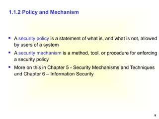9
 A security policy is a statement of what is, and what is not, allowed
by users of a system
 A security mechanism is a method, tool, or procedure for enforcing
a security policy
 More on this in Chapter 5 - Security Mechanisms and Techniques
and Chapter 6 – Information Security
1.1.2 Policy and Mechanism
 