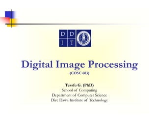 Digital Image Processing
(COSC 603)
Tessfu G. (PhD)
School of Computing
Department of Computer Science
Dire Dawa Institute of Technology
 