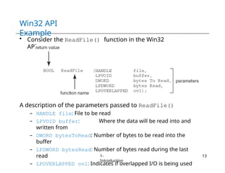 Win32 API
Example
• Consider the ReadFile() function in the Win32
API
A description of the parameters passed to ReadFile()
– HANDLE file: File to be read
– LPVOID buffer: Where the data will be read into and
written from
– DWORD bytesToRead: Number of bytes to be read into the
buffer
– LPDWORD bytesRead: Number of bytes read during the last
read
– LPOVERLAPPED ovl: Indicates if overlapped I/O is being used
1-
Introduction
13
 